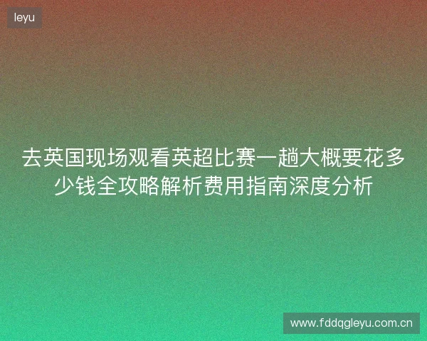 去英国现场观看英超比赛一趟大概要花多少钱全攻略解析费用指南深度分析