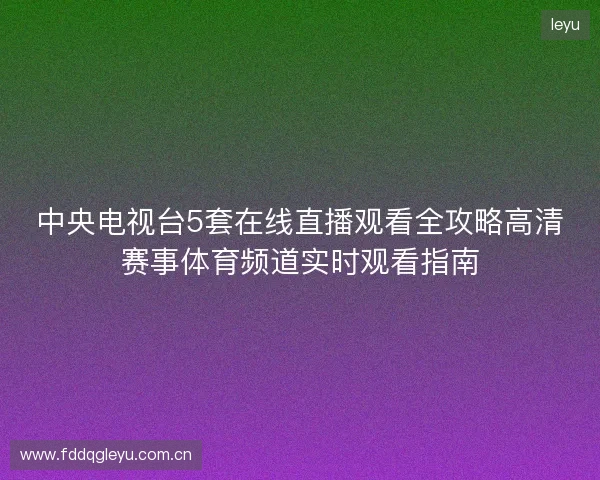 中央电视台5套在线直播观看全攻略高清赛事体育频道实时观看指南 中央电视台5套在线直播观看全攻略高清赛事体育频道实时观看指南