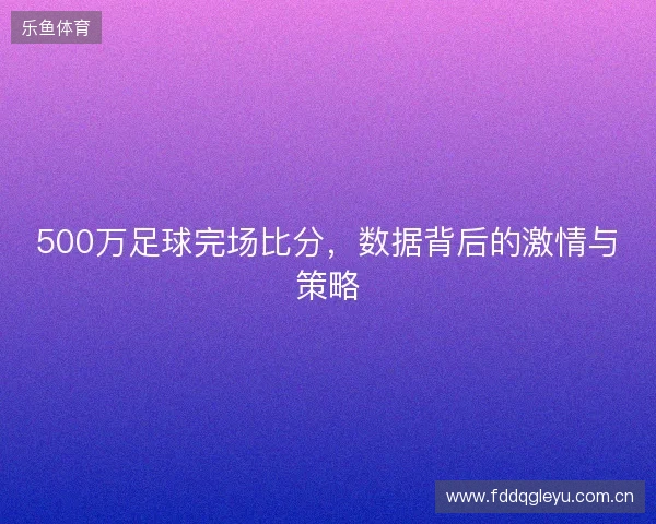 500万足球完场比分，数据背后的激情与策略